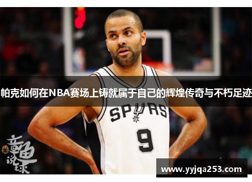 帕克如何在NBA赛场上铸就属于自己的辉煌传奇与不朽足迹